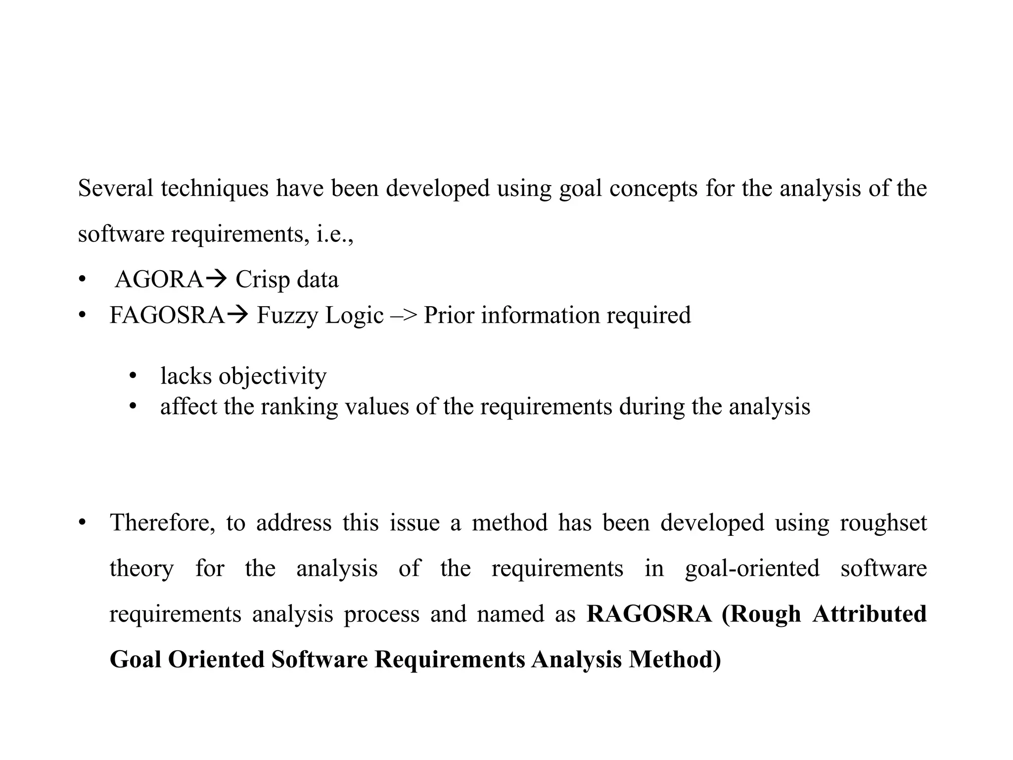 Several techniques have been developed using goal concepts for the analysis of the
software requirements, i.e.,
• AGORA Crisp data
• FAGOSRA Fuzzy Logic –> Prior information required
• lacks objectivity
• affect the ranking values of the requirements during the analysis
• Therefore, to address this issue a method has been developed using roughset
theory for the analysis of the requirements in goal-oriented software
requirements analysis process and named as RAGOSRA (Rough Attributed
Goal Oriented Software Requirements Analysis Method)
 