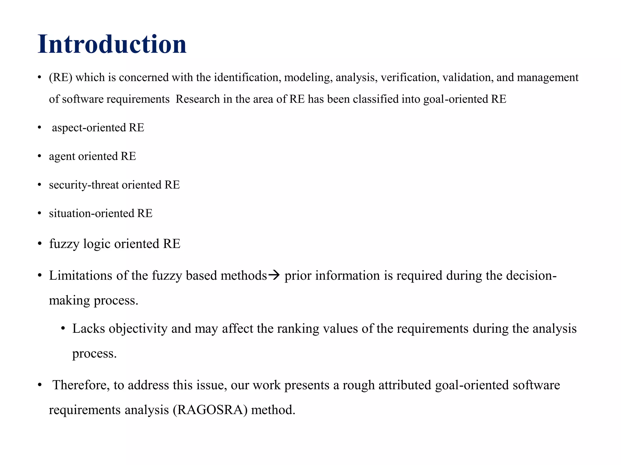 Introduction
• (RE) which is concerned with the identification, modeling, analysis, verification, validation, and management
of software requirements Research in the area of RE has been classified into goal-oriented RE
• aspect-oriented RE
• agent oriented RE
• security-threat oriented RE
• situation-oriented RE
• fuzzy logic oriented RE
• Limitations of the fuzzy based methods prior information is required during the decision-
making process.
• Lacks objectivity and may affect the ranking values of the requirements during the analysis
process.
• Therefore, to address this issue, our work presents a rough attributed goal-oriented software
requirements analysis (RAGOSRA) method.
 