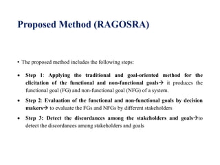 Proposed Method (RAGOSRA)
• The proposed method includes the following steps:
 Step 1: Applying the traditional and goal-oriented method for the
elicitation of the functional and non-functional goals it produces the
functional goal (FG) and non-functional goal (NFG) of a system.
 Step 2: Evaluation of the functional and non-functional goals by decision
makers to evaluate the FGs and NFGs by different stakeholders
 Step 3: Detect the discordances among the stakeholders and goalsto
detect the discordances among stakeholders and goals
 