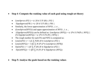  Step 4: Compute the ranking value of each goal using rough set theory
 𝐿𝑜𝑤𝐴𝑝𝑟𝑜𝑥 (𝐹𝐺𝑖 ) = ∪ {H ∈ U/F (H) ≤ 𝐹𝐺𝑖 }
 𝑈𝑝𝑝𝐴𝑝𝑝𝑟𝑜𝑥(𝐹𝑅𝑖 ) =∪ {H ∈ U/F (H) ≥ 𝐹𝑅𝑖 }
 Similarly, the lower approximation of 𝑁𝐹𝐺𝑖 , 𝑖. 𝑒. ,
 (𝐿𝑜𝑤𝐴𝑝𝑟𝑜𝑥(𝑁𝐹𝐺𝑖)) and upper approximation of 𝑁𝐹𝐺𝑖 , 𝑖. 𝑒. ,
 (𝑈𝑝𝑝𝐴𝑝𝑟𝑜𝑥(𝑁𝐹𝐺𝑖)) can be defined as: 𝐿𝑜𝑤𝐴𝑝𝑟𝑜𝑥 (𝑁𝐹𝐺𝑗) = ∪ {P ∈ U/N(P) ≤ 𝑁𝐹𝐺𝑗 }
(5) 𝑈𝑝𝑝𝐴𝑝𝑟𝑜𝑥(𝑁𝐹𝐺𝑗) = ∪ {P ∈ U/N (P) ≥ 𝑁𝐹𝐺𝑗 }
 The rough number for each FG and NFG is computed as:
 𝐿𝑜𝑤𝐿𝑡(𝐹𝐺𝑖 ) = 1 𝐽𝐿 ∑ 𝐹(𝐻) |𝐻 ∈ 𝐿𝑜𝑤𝐴𝑝𝑟𝑜𝑥 (𝐹𝐺𝑖 )
 𝐿𝑜𝑤𝐿𝑡(𝑁𝐹𝐺𝑗) = 1 𝑄𝐿 ∑ 𝑁 (𝑃) |𝑃 ∈ 𝐿𝑜𝑤𝐴𝑝𝑟𝑜𝑥 (𝑁𝐹𝑅𝑗)
 𝑈𝑝𝐿𝑡(𝐹𝐺𝑖 ) = 1 𝐽𝑈 ∑ 𝐹 (𝐻) |𝐻 ∈ 𝑈𝑝𝑝𝐴𝑝𝑟𝑜𝑥 (𝐹𝐺𝑖 )
 𝑈𝑝𝐿𝑡(𝑁𝐹𝐺𝑗) = 1 𝑄𝑈 ∑ 𝑁 (𝑃) |𝑃 ∈ 𝑈𝑝𝑝𝐴𝑝𝑟𝑜𝑥 (𝑁𝐹𝐺𝑗)
 Step 5: Analyse the goals based on the ranking values
 