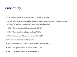 Case Study
• The implementation of the RAGOSRA method is as follows:
• Step 1: After the completion of the requirements elicitation process, following sub-goals
(SGs) of an institute examination system have been identified:
• SG1: ‘‘The system should be economic (NFG1)’’,
• SG2: ‘‘There should be a Login module (FG1)’’,
• SG3: ‘‘Teachers and Administrative module (FG2)’’
• SG4: ‘‘Fee submission module (FG3)’’
• SG5: ‘‘Student module for the activities of the students (FG4)’’,
• SG6: ‘‘The system should be secure (NFG2)’’, and
• SG7: ‘‘The system should be reliable (NFG3)’’.
 