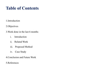 Table of Contents
1.Introduction
2.Objectives
3.Work done in the last 6 months
i. Introduction
ii. Related Work
iii. Proposed Method
iv. Case Study
4.Conclusion and Future Work
5.References
 