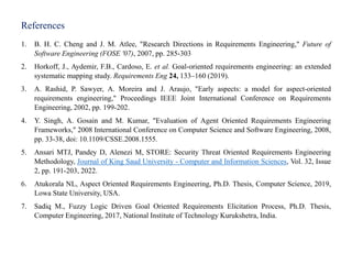 References
1. B. H. C. Cheng and J. M. Atlee, "Research Directions in Requirements Engineering," Future of
Software Engineering (FOSE '07), 2007, pp. 285-303
2. Horkoff, J., Aydemir, F.B., Cardoso, E. et al. Goal-oriented requirements engineering: an extended
systematic mapping study. Requirements Eng 24, 133–160 (2019).
3. A. Rashid, P. Sawyer, A. Moreira and J. Araujo, "Early aspects: a model for aspect-oriented
requirements engineering," Proceedings IEEE Joint International Conference on Requirements
Engineering, 2002, pp. 199-202.
4. Y. Singh, A. Gosain and M. Kumar, "Evaluation of Agent Oriented Requirements Engineering
Frameworks," 2008 International Conference on Computer Science and Software Engineering, 2008,
pp. 33-38, doi: 10.1109/CSSE.2008.1555.
5. Ansari MTJ, Pandey D, Alenezi M, STORE: Security Threat Oriented Requirements Engineering
Methodology, Journal of King Saud University - Computer and Information Sciences, Vol. 32, Issue
2, pp. 191-203, 2022.
6. Atukorala NL, Aspect Oriented Requirements Engineering, Ph.D. Thesis, Computer Science, 2019,
Lowa State University, USA.
7. Sadiq M., Fuzzy Logic Driven Goal Oriented Requirements Elicitation Process, Ph.D. Thesis,
Computer Engineering, 2017, National Institute of Technology Kurukshetra, India.
 