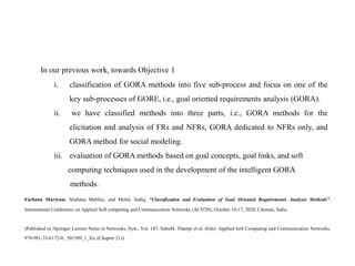 Farhana Mariyam, Shabana Mehfuz, and Mohd. Sadiq, “Classification and Evaluation of Goal Oriented Requirements Analysis Methods”,
International Conference on Applied Soft computing and Communication Networks (ACN'20), October 14-17, 2020, Chennai, India.
(Published in :Springer Lecture Notes in Networks, Syst., Vol. 187, SabuM. Thampi et al. (Eds): Applied Soft Computing and Communication Networks,
978-981-33-6172-0, 501509_1_En, (Chapter 21)).
In our previous work, towards Objective 1
i. classification of GORA methods into five sub-process and focus on one of the
key sub-processes of GORE, i.e., goal oriented requirements analysis (GORA).
ii. we have classified methods into three parts, i.e., GORA methods for the
elicitation and analysis of FRs and NFRs, GORA dedicated to NFRs only, and
GORA method for social modeling.
iii. evaluation of GORA methods based on goal concepts, goal links, and soft
computing techniques used in the development of the intelligent GORA
methods.
 