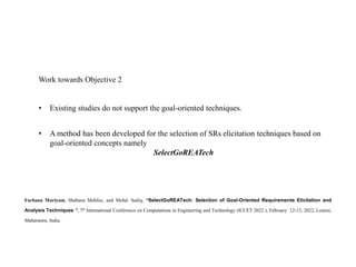 Farhana Mariyam, Shabana Mehfuz, and Mohd. Sadiq, “SelectGoREATech: Selection of Goal-Oriented Requirements Elicitation and
Analysis Techniques ”, 7th International Conference on Computations in Engineering and Technology (ICCET 2022 ), February 12-13, 2022, Lonere,
Maharastra, India.
Work towards Objective 2
• Existing studies do not support the goal-oriented techniques.
• A method has been developed for the selection of SRs elicitation techniques based on
goal-oriented concepts namely
SelectGoREATech
 