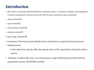 Introduction
• (RE) which is concerned with the identification, modeling, analysis, verification, validation, and management
of software requirements Research in the area of RE has been classified into goal-oriented RE
• aspect-oriented RE
• agent oriented RE
• security-threat oriented RE
• situation-oriented RE
• fuzzy logic oriented RE
• Limitations of the fuzzy based methods prior information is required during the decision-
making process.
• Lacks objectivity and may affect the ranking values of the requirements during the analysis
process.
• Therefore, to address this issue, our work presents a rough attributed goal-oriented software
requirements analysis (RAGOSRA) method.
 