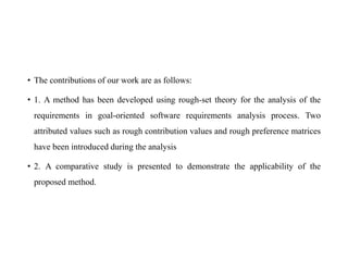 • The contributions of our work are as follows:
• 1. A method has been developed using rough-set theory for the analysis of the
requirements in goal-oriented software requirements analysis process. Two
attributed values such as rough contribution values and rough preference matrices
have been introduced during the analysis
• 2. A comparative study is presented to demonstrate the applicability of the
proposed method.
 