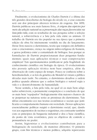 30 R A Ç A P U R A
Finalmente, o evolucionismo de Charles Darwin é a última das
três grandes descobertas da biologia do século XIX, e esse conceito
será um dos principais alicerces teóricos da eugenia. Em 1859,
Darwin publicou seu mais famoso livro, A origem das espécies por
meio da seleção natural ou a preservação das raças favorecidas na
luta pela vida, com os resultados de sua pesquisa sobre a seleção
natural, a sobrevivência e a luta pela vida entre os animais. O
trabalho de Darwin era tão popular na sua época que a primeira
edição da obra foi inteiramente vendida no dia do lançamento.
Desse livro nasceu o darwinismo, teoria que rompeu em definitivo
com o criacionismo, crença na origem mítico-religiosa do homem,
e gerou polêmica entre a comunidade de biólogos. Isso porque as
formulações de Darwin proporcionaram duas perguntas funda-
mentais: quais suas aplicações técnicas e suas comprovações
empíricas? Tais questionamentos justificam-se pela fragilidade do
conhecimento científico em biologia da época. O evolucionismo
não possuía aplicação técnica nem base empírica, além da
observação de curto espaço de tempo. Pouco se conhecia sobre a
hereditariedade, e as leis da genética de Mendel só viriam a público
décadas mais tarde. No entanto, o darwinismo desafiou a ordem
política quando afirmou que a ordem biológica e natural regia a
vida e o desenvolvimento da humanidade.
Nesse sentido, a luta pela vida, na qual só os mais bem adap-
tados sobrevivem, a permanente competição e a conclusão de que
os mais bem “equipados” biologicamente têm maiores chances de
se perpetuar na natureza serão as premissas do darwinismo. Tais
idéias encontrarão eco nas teorias econômicas e sociais que justi-
ficarão o comportamento humano em sociedade. Dessas aplicações
essencialmente políticas surgirá o darwinismo social, que, dando
voz aos argumentos de racistas e eugenistas, era consoante também
com os princípios da burguesia industrial e deu a base científica,
do ponto de vista econômico, para os objetivos de controle e
permanência no poder.
Assim, higienistas e evolucionistas contribuíram para a
biologização da sociedade, de maneiras diferentes. O primeiro
grupo, com fins técnicos e menos político, adquiriu repercussão
 