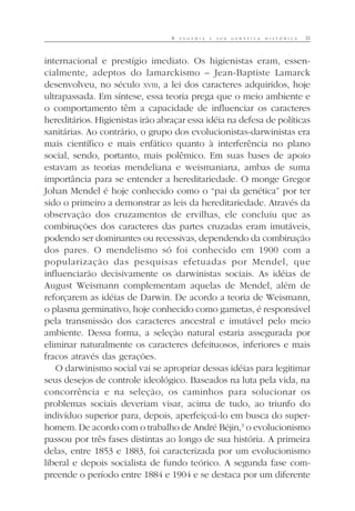 A E U G E N I A E S U A G E N É T I C A H I S T Ó R I C A 31
internacional e prestígio imediato. Os higienistas eram, essen-
cialmente, adeptos do lamarckismo – Jean-Baptiste Lamarck
desenvolveu, no século XVIII, a lei dos caracteres adquiridos, hoje
ultrapassada. Em síntese, essa teoria prega que o meio ambiente e
o comportamento têm a capacidade de influenciar os caracteres
hereditários. Higienistas irão abraçar essa idéia na defesa de políticas
sanitárias. Ao contrário, o grupo dos evolucionistas-darwinistas era
mais científico e mais enfático quanto à interferência no plano
social, sendo, portanto, mais polêmico. Em suas bases de apoio
estavam as teorias mendeliana e weismaniana, ambas de suma
importância para se entender a hereditariedade. O monge Gregor
Johan Mendel é hoje conhecido como o “pai da genética” por ter
sido o primeiro a demonstrar as leis da hereditariedade. Através da
observação dos cruzamentos de ervilhas, ele concluiu que as
combinações dos caracteres das partes cruzadas eram imutáveis,
podendo ser dominantes ou recessivas, dependendo da combinação
dos pares. O mendelismo só foi conhecido em 1900 com a
popularização das pesquisas efetuadas por Mendel, que
influenciarão decisivamente os darwinistas sociais. As idéias de
August Weismann complementam aquelas de Mendel, além de
reforçarem as idéias de Darwin. De acordo a teoria de Weismann,
o plasma germinativo, hoje conhecido como gametas, é responsável
pela transmissão dos caracteres ancestral e imutável pelo meio
ambiente. Dessa forma, a seleção natural estaria assegurada por
eliminar naturalmente os caracteres defeituosos, inferiores e mais
fracos através das gerações.
O darwinismo social vai se apropriar dessas idéias para legitimar
seus desejos de controle ideológico. Baseados na luta pela vida, na
concorrência e na seleção, os caminhos para solucionar os
problemas sociais deveriam visar, acima de tudo, ao triunfo do
indivíduo superior para, depois, aperfeiçoá-lo em busca do super-
homem. De acordo com o trabalho de André Béjin,3
o evolucionismo
passou por três fases distintas ao longo de sua história. A primeira
delas, entre 1853 e 1883, foi caracterizada por um evolucionismo
liberal e depois socialista de fundo teórico. A segunda fase com-
preende o período entre 1884 e 1904 e se destaca por um diferente
 