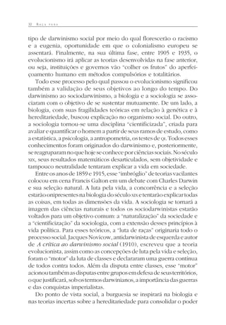 32 R A Ç A P U R A
tipo de darwinismo social por meio do qual florescerão o racismo
e a eugenia, oportunidade em que o colonialismo europeu se
assentará. Finalmente, na sua última fase, entre 1905 e 1935, o
evolucionismo irá aplicar as teorias desenvolvidas na fase anterior,
ou seja, instituições e governos vão “colher os frutos” do aperfei-
çoamento humano em métodos compulsórios e totalitários.
Todo esse processo pelo qual passou o evolucionismo significou
também a validação de seus objetivos ao longo do tempo. Do
darwinismo ao sociodarwinismo, a biologia e a sociologia se asso-
ciaram com o objetivo de se sustentar mutuamente. De um lado, a
biologia, com suas fragilidades teóricas em relação à genética e à
hereditariedade, buscou explicação no organismo social. Do outro,
a sociologia tornou-se uma disciplina “cientificizada”, criada para
avaliar e quantificar o homem a partir de seus ramos de estudo, como
a estatística, a psicologia, a antropometria, os testes de QI.Todosesses
conhecimentos foram originados do darwinismo e, posteriormente,
sereagruparamnoquehojeseconheceporciênciassociais.Noséculo
XIX, seus resultados matemáticos desarticulados, sem objetividade e
tampouco neutralidade tentaram explicar a vida em sociedade.
Entreosanosde1859e1915,esse“imbróglio”deteoriasvacilantes
colocou em cena Francis Galton em um debate com Charles Darwin
e sua seleção natural. A luta pela vida, a concorrência e a seleção
estarãoonipresentesnabiologiadoséculoXIX etentarãoexplicartodas
as coisas, em todas as dimensões da vida. A sociologia se tornará a
imagem das ciências naturais e todos os sociodarwinistas estarão
voltados para um objetivo comum: a “naturalização” da sociedade e
a “cientificização” da sociologia, com a extensão desses princípios à
vida política. Para esses teóricos, a “luta de raças” originaria todo o
processosocial.JacquesNovicow,antidarwinistadeesquerdaeautor
de A crítica ao darwinismo social (1910), escreveu que a teoria
evolucionista, assim como as concepções de luta pela vida e seleção,
foram o “motor” da luta de classes e declararam uma guerra contínua
de todos contra todos. Além da disputa entre classes, esse “motor”
acionoutambémasdisputasentregruposemdefesadeseusterritórios,
oquejustificará,sobostermosdarwinianos,aimportânciadasguerras
e das conquistas imperialistas.
Do ponto de vista social, a burguesia se inspirará na biologia e
nas teorias incertas sobre a hereditariedade para consolidar o poder
 