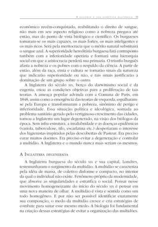 A E U G E N I A E S U A G E N É T I C A H I S T Ó R I C A 33
econômico recém-conquistado, reabilitando o direito de sangue,
não mais em seu aspecto religioso como a nobreza pregava até
então, mas do ponto de vista biológico e científico. Os burgueses
tornaram-se os mais capazes, os mais fortes, os mais inteligentes e
os mais ricos. Será pela meritocracia que o mérito natural substituirá
o sangue azul. A superioridade hereditária burguesa fará contraponto
também com a inferioridade operária e formará uma hierarquia
social em que a aristocracia perderá sua primazia. O triunfo burguês
afasta a nobreza e os pobres com o respaldo da ciência. A partir de
então, além da raça, etnia e cultura se tornarão sinais da natureza
que indicarão superioridade ou não, e tais sinais justificarão a
dominação de um grupo sobre o outro.
A Inglaterra do século XIX, berço do darwinismo social e da
eugenia, criou as condições objetivas para a proliferação de tais
teorias. A ameaça popular advinda com a Comuna de Paris, em
1848, assim como a emergência das teorias de esquerda, espalharam-
se pela Europa e transformaram a pobreza, sinônimo de perigo e
inferioridade. Essa situação política e ideológica, somada ao
problema sanitário gerado pelo vertiginoso crescimento das cidades,
tornou a Inglaterra um lugar degenerado, na visão dos biólogos da
época. Sem infra-estrutura, a insalubridade e as doenças epidêmicas
(varíola, tuberculose, tifo, escarlatina etc.) despertaram o interesse
dos higienistas inspirados pelas descobertas de Pasteur. Era preciso
curar muitos doentes. Era preciso evitar a degeneração e controlar
a multidão. A Inglaterra e o mundo nunca mais seriam os mesmos.
A INGLATERRA DEGENERADA
A Inglaterra burguesa do século XIX e sua capital, Londres,
testemunharam o surgimento da multidão. A multidão se caracteriza
pela idéia de massa, de coletivo disforme e compacto, no interior
da qual o individual não existe. Fenômeno próprio da modernidade,
que absorve as singularidades e estratifica o social. Pensar nesse
movimento homogeneizante do início do século XIX é pensar em
uma nova maneira de olhar. A multidão é vista e sentida como um
todo homogêneo. E por não ser possível identificar exatamente
sua composição, o medo da multidão cresce e cria estratégias de
combate para sanar esse mesmo medo. A biologia foi fundamental
na criação dessas estratégias de evitar a organização das multidões.
 