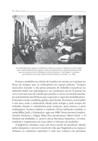 34 R A Ç A P U R A
Pensar a multidão na cidade de Londres no século XIX é pensar no
fluxo de tempos que se sobrepõem no espaço urbano. Tempos
marcados durante o dia pelas jornadas de trabalho exaustivas na
indústria têxtil, nas siderúrgicas e na construção naval. É pensar no
vai-e-vem nas ruas da cidade que produz e cresce economicamente,
noautomatismodasfábricasquesugatodoovigordostrabalhadores.
Eduranteanoiteamultidãoganhaoutraforma.Nosbares,nosbordéis
e nas ruas, toda a sobriedade ditada pelo relógio e pelo tempo do
trabalho diurno é substituída pela sedução, pela música e pela
embriaguez. Teatros, ladrões e sombras. Nesse ambiente sombrio, o
serial killer, Jack, o Estripador, agiu em 1888. Nessa mesma Londres,
Charles Dickens e Edgar Allan Poe produziram Oliver Twist e O
homem na multidão, e, através dessa literatura fantástica, viveram,
sentiram e registraram em suas obras a vibração da multidão.
A Inglaterra vitoriana criou um novo modo de produção ditado
pelas máquinas e um novo modo de vida que fragmentou os espaços
urbanos ao submeter operários à vida nos cortiços em péssimas
A insalubridade dos espaços na cidade de Londres no século XIX despertou Francis Galton
para o desenvolvimento da eugenia, teoria de melhoramento e aperfeiçoamento racial
que seria sucesso entre os biólogos no início do século XX. Na imagem, a remoção
de moradores de um dos cortiços de Bermondsey, em Londres, ca. 1896.
 