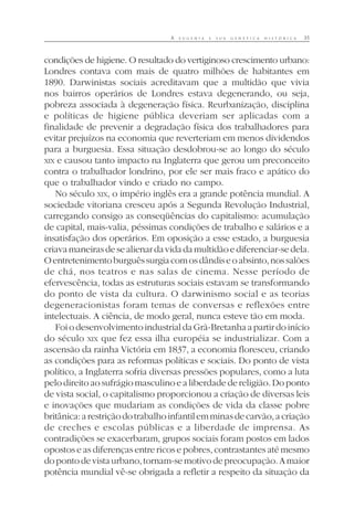 A E U G E N I A E S U A G E N É T I C A H I S T Ó R I C A 35
condições de higiene. O resultado do vertiginoso crescimento urbano:
Londres contava com mais de quatro milhões de habitantes em
1890. Darwinistas sociais acreditavam que a multidão que vivia
nos bairros operários de Londres estava degenerando, ou seja,
pobreza associada à degeneração física. Reurbanização, disciplina
e políticas de higiene pública deveriam ser aplicadas com a
finalidade de prevenir a degradação física dos trabalhadores para
evitar prejuízos na economia que reverteriam em menos dividendos
para a burguesia. Essa situação desdobrou-se ao longo do século
XIX e causou tanto impacto na Inglaterra que gerou um preconceito
contra o trabalhador londrino, por ele ser mais fraco e apático do
que o trabalhador vindo e criado no campo.
No século XIX, o império inglês era a grande potência mundial. A
sociedade vitoriana cresceu após a Segunda Revolução Industrial,
carregando consigo as conseqüências do capitalismo: acumulação
de capital, mais-valia, péssimas condições de trabalho e salários e a
insatisfação dos operários. Em oposição a esse estado, a burguesia
criavamaneirasdesealienardavidadamultidãoediferenciar-sedela.
Oentretenimentoburguêssurgiacomosdândiseoabsinto,nossalões
de chá, nos teatros e nas salas de cinema. Nesse período de
efervescência, todas as estruturas sociais estavam se transformando
do ponto de vista da cultura. O darwinismo social e as teorias
degeneracionistas foram temas de conversas e reflexões entre
intelectuais. A ciência, de modo geral, nunca esteve tão em moda.
FoiodesenvolvimentoindustrialdaGrã-Bretanhaapartirdoinício
do século XIX que fez essa ilha européia se industrializar. Com a
ascensão da rainha Victória em 1837, a economia floresceu, criando
as condições para as reformas políticas e sociais. Do ponto de vista
político, a Inglaterra sofria diversas pressões populares, como a luta
pelo direito ao sufrágio masculino e a liberdade de religião. Do ponto
de vista social, o capitalismo proporcionou a criação de diversas leis
e inovações que mudariam as condições de vida da classe pobre
britânica:arestriçãodotrabalhoinfantilemminasdecarvão,acriação
de creches e escolas públicas e a liberdade de imprensa. As
contradições se exacerbaram, grupos sociais foram postos em lados
opostos e as diferenças entre ricos e pobres, contrastantes até mesmo
dopontodevistaurbano,tornam-semotivodepreocupação.Amaior
potência mundial vê-se obrigada a refletir a respeito da situação da
 