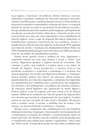 36 R A Ç A P U R A
raça inglesa. Conclusão: decadência. Muitas doenças, loucura,
epidemias e péssimas condições de vida entre operários. Sociodar-
winistas acreditam que o aperfeiçoamento da raça só fará sentido se
for possível entender e esquadrinhar a situação de classe, e a segunda
metade do século XIX torna-se um período de decadência em toda a
Europa,justificadopelacrisesanitáriaepelaemigração,principalmente
em direção aos Estados Unidos. Além disso, o final do século XIX foi
caracterizado por uma das mais importantes crises trabalhistas da
história inglesa. Com o auge da Segunda Revolução Industrial, os
trabalhadores tomaram consciência de sua condição. Greves e
manifestações,alémdeumacriseagrícola,nadécadade1870,agitaram
esse final de século. A fundação do Independent Labour Party, em
1893,foiimpulsionadapelagrevedosestivadoresem1889,quedeixou
mais de um milhão de trabalhadores parados.
Diante desse quadro social e político de crise, higienistas e
eugenistas entram em ação para pensar o social e “testar” suas
teorias. Higienistas pregam a higiene moral da sociedade. Não
somente a saúde, mas também a conduta passa a ser objeto de
estudo da higiene. Nessa perspectiva, a doença torna-se um
problema econômico e requererá o isolamento e a exclusão dos
menos adaptados. De acordo com Maria Lúcia Boarini,4
a “redenção”
desses doentes pobres virá através da educação. Dessa forma,
paradoxalmente, na visão dos eugenistas, a proposta dos higienistas
era insatisfatória por contribuir para a manutenção dos indigentes,
dos doentes e dos delinqüentes. As políticas de reformas urbanas e
de educação moral higiênica não agradavam de modo algum a
Francis Galton, o pai da eugenia, pois iam contra a lei da seleção
natural. Melhorar as condições de vida dos grupos de degenerados
era o mesmo que incentivar a degeneração da “raça inglesa”. Londres
tornou-se um mau exemplo de vida social e disciplina. Ali morava
todo o resíduo social, a escória, a multidão fora da norma. Uma
ameaça ao desenvolvimento econômico e humano.
Mesmo com o surgimento das workhouses [casas de trabalho],
instituiçãoestatalqueempregava“desocupados”provisoriamenteaté
a reintrodução ao mundo do trabalho, o assistencialismo ainda era
muito mal visto. Até mesmo casas de caridade eram desqualificadas
e consideradas uma muleta para aqueles “vagabundos” vistos como
um “fardo social”. A partir desse ponto de vista sobre a multidão que
 