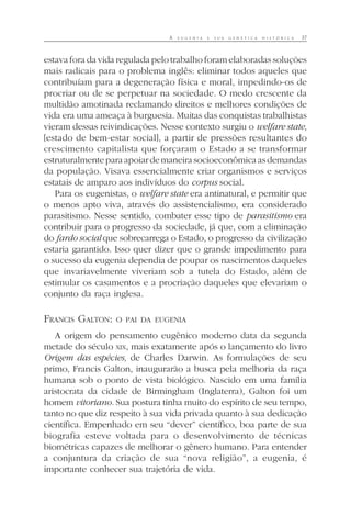 A E U G E N I A E S U A G E N É T I C A H I S T Ó R I C A 37
estava fora da vida regulada pelo trabalho foram elaboradas soluções
mais radicais para o problema inglês: eliminar todos aqueles que
contribuíam para a degeneração física e moral, impedindo-os de
procriar ou de se perpetuar na sociedade. O medo crescente da
multidão amotinada reclamando direitos e melhores condições de
vida era uma ameaça à burguesia. Muitas das conquistas trabalhistas
vieram dessas reivindicações. Nesse contexto surgiu o welfare state,
[estado de bem-estar social], a partir de pressões resultantes do
crescimento capitalista que forçaram o Estado a se transformar
estruturalmenteparaapoiardemaneirasocioeconômicaasdemandas
da população. Visava essencialmente criar organismos e serviços
estatais de amparo aos indivíduos do corpus social.
Para os eugenistas, o welfare state era antinatural, e permitir que
o menos apto viva, através do assistencialismo, era considerado
parasitismo. Nesse sentido, combater esse tipo de parasitismo era
contribuir para o progresso da sociedade, já que, com a eliminação
do fardo social que sobrecarrega o Estado, o progresso da civilização
estaria garantido. Isso quer dizer que o grande impedimento para
o sucesso da eugenia dependia de poupar os nascimentos daqueles
que invariavelmente viveriam sob a tutela do Estado, além de
estimular os casamentos e a procriação daqueles que elevariam o
conjunto da raça inglesa.
FRANCIS GALTON: O PAI DA EUGENIA
A origem do pensamento eugênico moderno data da segunda
metade do século XIX, mais exatamente após o lançamento do livro
Origem das espécies, de Charles Darwin. As formulações de seu
primo, Francis Galton, inaugurarão a busca pela melhoria da raça
humana sob o ponto de vista biológico. Nascido em uma família
aristocrata da cidade de Birmingham (Inglaterra), Galton foi um
homem vitoriano. Sua postura tinha muito do espírito de seu tempo,
tanto no que diz respeito à sua vida privada quanto à sua dedicação
científica. Empenhado em seu “dever” científico, boa parte de sua
biografia esteve voltada para o desenvolvimento de técnicas
biométricas capazes de melhorar o gênero humano. Para entender
a conjuntura da criação de sua “nova religião”, a eugenia, é
importante conhecer sua trajetória de vida.
 