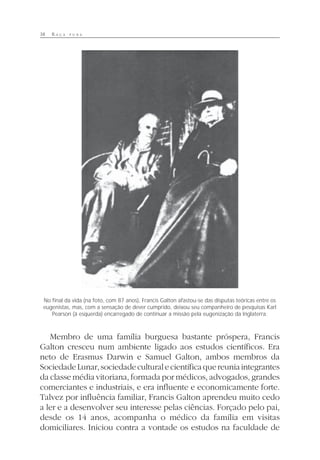 38 R A Ç A P U R A
Membro de uma família burguesa bastante próspera, Francis
Galton cresceu num ambiente ligado aos estudos científicos. Era
neto de Erasmus Darwin e Samuel Galton, ambos membros da
SociedadeLunar,sociedadeculturalecientíficaquereuniaintegrantes
da classe média vitoriana, formada por médicos, advogados, grandes
comerciantes e industriais, e era influente e economicamente forte.
Talvez por influência familiar, Francis Galton aprendeu muito cedo
a ler e a desenvolver seu interesse pelas ciências. Forçado pelo pai,
desde os 14 anos, acompanha o médico da família em visitas
domiciliares. Iniciou contra a vontade os estudos na faculdade de
No final da vida (na foto, com 87 anos), Francis Galton afastou-se das disputas teóricas entre os
eugenistas, mas, com a sensação de dever cumprido, deixou seu companheiro de pesquisas Karl
Pearson (à esquerda) encarregado de continuar a missão pela eugenização da Inglaterra.
 