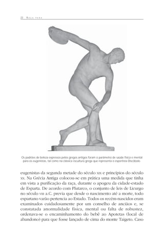 22 R A Ç A P U R A
eugenistas da segunda metade do século XIX e princípios do século
XX. Na Grécia Antiga colocou-se em prática uma medida que tinha
em vista a purificação da raça, durante o apogeu da cidade-estado
de Esparta. De acordo com Plutarco, o conjunto de leis de Licurgo
no século VIII a.C. previa que desde o nascimento até a morte, todo
espartano varão pertencia ao Estado. Todos os recém-nascidos eram
examinados cuidadosamente por um conselho de anciãos e, se
constatada anormalidade física, mental ou falta de robustez,
ordenava-se o encaminhamento do bebê ao Apotetas (local de
abandono) para que fosse lançado de cima do monte Taigeto. Caso
Os padrões de beleza expressos pelos gregos antigos foram o parâmetro de saúde física e mental
para os eugenistas, tal como na clássica escultura grega que representa o esportista Discóbolo.
 