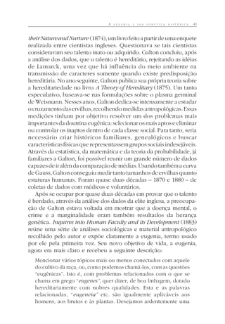 A E U G E N I A E S U A G E N É T I C A H I S T Ó R I C A 41
theirNatureandNurture (1874),umlivrofeitoapartirdeumaenquete
realizada entre cientistas ingleses. Questionava se tais cientistas
consideravam seu talento inato ou adquirido. Galton concluiu, após
a análise dos dados, que o talento é hereditário, rejeitando as idéias
de Lamarck, uma vez que há influência do meio ambiente na
transmissão de caracteres somente quando existe predisposição
hereditária. No ano seguinte, Galton publica sua própria teoria sobre
a hereditariedade no livro A Theory of Hereditary (1875). Um tanto
especulativo, baseava-se nas formulações sobre o plasma germinal
de Weismann. Nesses anos, Galton dedica-se intensamente a estudar
ocruzamentodaservilhas,recolhendomedidasantropológicas.Essas
medições tinham por objetivo resolver um dos problemas mais
importantesdadoutrinaeugênica:selecionarosmaisaptoseeliminar
ou controlar os inaptos dentro de cada classe social. Para tanto, seria
necessário criar históricos familiares, genealógicos e buscar
característicasfísicasquerepresentassemgrupossociaisindesejáveis.
Através da estatística, da matemática e da teoria da probabilidade, já
familiares a Galton, foi possível reunir um grande número de dados
capazesdeiralémdacomparaçãodemédias.Usandotambémacurva
deGauss,Galtonconseguiumedirtantotamanhosdeervilhasquanto
estaturas humanas. Foram quase duas décadas – 1870 e 1880 – de
coletas de dados com médicos e voluntários.
Após se ocupar por quase duas décadas em provar que o talento
é herdado, através da análise dos dados da elite inglesa, a preocupa-
ção de Galton estava voltada em mostrar que a doença mental, o
crime e a marginalidade eram também resultados da herança
genética. Inquires into Human Faculty and its Development (1883)
reúne uma série de análises sociológicas e material antropológico
recolhido pelo autor e expõe claramente a eugenia, termo usado
por ele pela primeira vez. Seu novo objetivo de vida, a eugenia,
agora era mais claro e recebeu a seguinte descrição:
Mencionar vários tópicos mais ou menos conectados com aquele
do cultivo da raça, ou, como podemos chamá-los, com as questões
“eugênicas”. Isto é, com problemas relacionados com o que se
chama em grego “eugenes”, quer dizer, de boa linhagem, dotado
hereditariamente com nobres qualidades. Esta e as palavras
relacionadas, “eugeneia” etc. são igualmente aplicáveis aos
homens, aos brutos e às plantas. Desejamos ardentemente uma
 