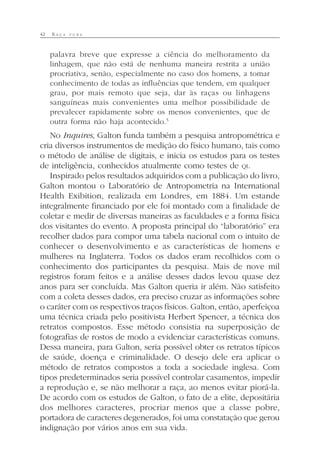 42 R A Ç A P U R A
palavra breve que expresse a ciência do melhoramento da
linhagem, que não está de nenhuma maneira restrita a união
procriativa, senão, especialmente no caso dos homens, a tomar
conhecimento de todas as influências que tendem, em qualquer
grau, por mais remoto que seja, dar às raças ou linhagens
sanguíneas mais convenientes uma melhor possibilidade de
prevalecer rapidamente sobre os menos convenientes, que de
outra forma não haja acontecido.5
No Inquires, Galton funda também a pesquisa antropométrica e
cria diversos instrumentos de medição do físico humano, tais como
o método de análise de digitais, e inicia os estudos para os testes
de inteligência, conhecidos atualmente como testes de QI.
Inspirado pelos resultados adquiridos com a publicação do livro,
Galton montou o Laboratório de Antropometria na International
Health Exibition, realizada em Londres, em 1884. Um estande
integralmente financiado por ele foi montado com a finalidade de
coletar e medir de diversas maneiras as faculdades e a forma física
dos visitantes do evento. A proposta principal do “laboratório” era
recolher dados para compor uma tabela nacional com o intuito de
conhecer o desenvolvimento e as características de homens e
mulheres na Inglaterra. Todos os dados eram recolhidos com o
conhecimento dos participantes da pesquisa. Mais de nove mil
registros foram feitos e a análise desses dados levou quase dez
anos para ser concluída. Mas Galton queria ir além. Não satisfeito
com a coleta desses dados, era preciso cruzar as informações sobre
o caráter com os respectivos traços físicos. Galton, então, aperfeiçoa
uma técnica criada pelo positivista Herbert Spencer, a técnica dos
retratos compostos. Esse método consistia na superposição de
fotografias de rostos de modo a evidenciar características comuns.
Dessa maneira, para Galton, seria possível obter os retratos típicos
de saúde, doença e criminalidade. O desejo dele era aplicar o
método de retratos compostos a toda a sociedade inglesa. Com
tipos predeterminados seria possível controlar casamentos, impedir
a reprodução e, se não melhorar a raça, ao menos evitar piorá-la.
De acordo com os estudos de Galton, o fato de a elite, depositária
dos melhores caracteres, procriar menos que a classe pobre,
portadora de caracteres degenerados, foi uma constatação que gerou
indignação por vários anos em sua vida.
 