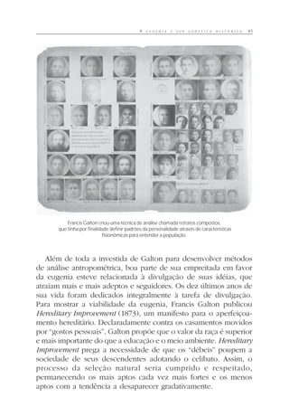 A E U G E N I A E S U A G E N É T I C A H I S T Ó R I C A 43
Além de toda a investida de Galton para desenvolver métodos
de análise antropométrica, boa parte de sua empreitada em favor
da eugenia esteve relacionada à divulgação de suas idéias, que
atraíam mais e mais adeptos e seguidores. Os dez últimos anos de
sua vida foram dedicados integralmente à tarefa de divulgação.
Para mostrar a viabilidade da eugenia, Francis Galton publicou
Hereditary Improvement (1873), um manifesto para o aperfeiçoa-
mento hereditário. Declaradamente contra os casamentos movidos
por “gostos pessoais”, Galton propõe que o valor da raça é superior
e mais importante do que a educação e o meio ambiente. Hereditary
Improvement prega a necessidade de que os “débeis” poupem a
sociedade de seus descendentes adotando o celibato. Assim, o
processo da seleção natural seria cumprido e respeitado,
permanecendo os mais aptos cada vez mais fortes e os menos
aptos com a tendência a desaparecer gradativamente.
Francis Galton criou uma técnica de análise chamada retratos compostos,
que tinha por finalidade definir padrões da personalidade através de características
fisionômicas para entender a população.
 