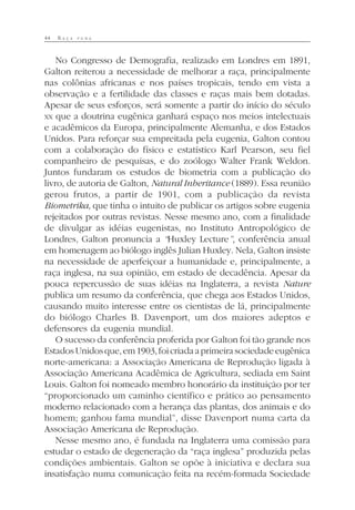 44 R A Ç A P U R A
No Congresso de Demografia, realizado em Londres em 1891,
Galton reiterou a necessidade de melhorar a raça, principalmente
nas colônias africanas e nos países tropicais, tendo em vista a
observação e a fertilidade das classes e raças mais bem dotadas.
Apesar de seus esforços, será somente a partir do início do século
XX que a doutrina eugênica ganhará espaço nos meios intelectuais
e acadêmicos da Europa, principalmente Alemanha, e dos Estados
Unidos. Para reforçar sua empreitada pela eugenia, Galton contou
com a colaboração do físico e estatístico Karl Pearson, seu fiel
companheiro de pesquisas, e do zoólogo Walter Frank Weldon.
Juntos fundaram os estudos de biometria com a publicação do
livro, de autoria de Galton, Natural Inheritance (1889). Essa reunião
gerou frutos, a partir de 1901, com a publicação da revista
Biometrika, que tinha o intuito de publicar os artigos sobre eugenia
rejeitados por outras revistas. Nesse mesmo ano, com a finalidade
de divulgar as idéias eugenistas, no Instituto Antropológico de
Londres, Galton pronuncia a “Huxley Lecture”, conferência anual
em homenagem ao biólogo inglês Julian Huxley. Nela, Galton insiste
na necessidade de aperfeiçoar a humanidade e, principalmente, a
raça inglesa, na sua opinião, em estado de decadência. Apesar da
pouca repercussão de suas idéias na Inglaterra, a revista Nature
publica um resumo da conferência, que chega aos Estados Unidos,
causando muito interesse entre os cientistas de lá, principalmente
do biólogo Charles B. Davenport, um dos maiores adeptos e
defensores da eugenia mundial.
O sucesso da conferência proferida por Galton foi tão grande nos
EstadosUnidosque,em1903,foicriadaaprimeirasociedadeeugênica
norte-americana: a Associação Americana de Reprodução ligada à
Associação Americana Acadêmica de Agricultura, sediada em Saint
Louis. Galton foi nomeado membro honorário da instituição por ter
“proporcionado um caminho científico e prático ao pensamento
moderno relacionado com a herança das plantas, dos animais e do
homem; ganhou fama mundial”, disse Davenport numa carta da
Associação Americana de Reprodução.
Nesse mesmo ano, é fundada na Inglaterra uma comissão para
estudar o estado de degeneração da “raça inglesa” produzida pelas
condições ambientais. Galton se opõe à iniciativa e declara sua
insatisfação numa comunicação feita na recém-formada Sociedade
 