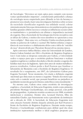 A E U G E N I A E S U A G E N É T I C A H I S T Ó R I C A 45
de Sociologia: “Devemos ser mais aptos para cumprir com nossas
vastas oportunidades imperiais”, considerando primordial a aliança
da sociologia nessa empreitada para difundir as leis da herança e
promover seu estudo; fazer uma investigação histórica sobre as taras
da sociedade classificadas segundo sua utilidade social; coletar
sistematicamente fatos que demonstrem as circunstâncias pelas quais
famílias grandes obtêm sucesso e estudar as influências sociais sobre
os matrimônios e a persistência em afirmar a importância nacional
da eugenia. Mas a Sociedade de Sociologia não foi tão receptiva com
as idéias de Galton, e muitos dos seus membros se opuseram a essa
“nova religião”. Mais uma vez, os Estados Unidos recebem positiva-
mente as palavras de Galton e o jornal The Nation enfatiza a impor-
tância de suas teorias e o alinhamento delas com a idéia de “suicídio
da raça” desenvolvida por Theodore Roosevelt na mesma época.
Após convencer Arthur Rücker, reitor da Universidade de Londres,
Francis Galton fundará em 1904 o Escritório de Registros Eugênicos
(ERO). Com todas as despesas custeadas por Galton, a Universidade
cedeu o espaço para que o escritório pudesse funcionar e realizar
registros eugênicos e análises dos dados a fim de estudar a eugenia das
famílias mais ricas da Inglaterra. Após dois anos de muitos trabalhos e
poucos resultados, Galton pediu a Karl Pearson que fundisse o
laboratório de Biometria com o Escritório de Registros Eugênicos. O
resultado foi o surgimento, em 1907, do Laboratório Galton para
Eugenia Nacional. Nesse momento, foi criada a definição eugenia
nacional, que dizia mais ou menos o seguinte: “Estudo dos meios que
estão sob o controle social, que possam beneficiar ou prejudicar as
qualidadesraciaisdasgeraçõesfuturas,tantofísicacomomoralmente.”6
No mesmo ano, Galton criou outro escritório de investigação
eugênica, a Sociedade de Educação Eugenista, tendo como primeiro
presidente Montagu Crackanthorpe, seu amigo pessoal, com perfil
de propagandista. A primeira reunião aconteceu em 1908, reunindo
intelectuais e cientistas. Dentre eles, Leonard Darwin, filho do
naturalista Charles, que futuramente seria o presidente da instituição
até a década de 1930. A Sociedade de Educação Eugenista terá
uma atuação bastante distinta daquela adotada por Karl Pearson à
frente do Escritório de Registros Eugênicos. Durante muito tempo,
Pearson e Crackanthorpe combateram para definir qual das duas
instituições representaria melhor o ideal eugênico proposto por
 