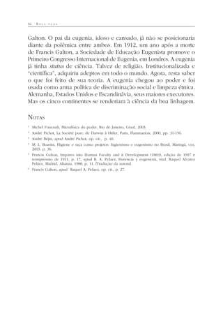 46 R A Ç A P U R A
Galton. O pai da eugenia, idoso e cansado, já não se posicionaria
diante da polêmica entre ambos. Em 1912, um ano após a morte
de Francis Galton, a Sociedade de Educação Eugenista promove o
Primeiro Congresso Internacional de Eugenia, em Londres. A eugenia
já tinha status de ciência. Talvez de religião. Institucionalizada e
“científica”, adquiriu adeptos em todo o mundo. Agora, resta saber
o que foi feito de sua teoria. A eugenia chegou ao poder e foi
usada como arma política de discriminação social e limpeza étnica.
Alemanha, Estados Unidos e Escandinávia, seus maiores executores.
Mas os cinco continentes se renderiam à ciência da boa linhagem.
NOTAS
1
Michel Foucault, Microfísica do poder, Rio de Janeiro, Graal, 2003.
2
André Pichot, La Société pure: de Darwin à Hitler, Paris, Flammarion, 2000, pp. 31-156.
3
André Béjin, apud André Pichot, op. cit., p. 40.
4
M. L. Boarini, Higiene e raça como projetos: higienismo e eugenismo no Brasil, Maringá, UEM,
2003, p. 36.
5
Francis Galton, Inquires into Human Faculty and it Development (1883), edição de 1907 e
reimpressão de 1911, p. 17, apud R. A. Pelaez, Herencia y eugenesia, trad. Raquel Alvarez
Peláez, Madrid, Alianza, 1988, p. 11. [Tradução da autora].
6
Francis Galton, apud Raquel A. Pelaez, op. cit., p. 27.
 