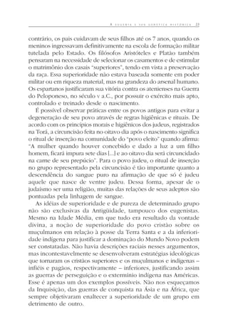 A E U G E N I A E S U A G E N É T I C A H I S T Ó R I C A 23
contrário, os pais cuidavam de seus filhos até os 7 anos, quando os
meninos ingressavam definitivamente na escola de formação militar
tutelada pelo Estado. Os filósofos Aristóteles e Platão também
pensaram na necessidade de selecionar os casamentos e de estimular
o matrimônio dos casais “superiores”, tendo em vista a preservação
da raça. Essa superioridade não estava baseada somente em poder
militar ou em riqueza material, mas na grandeza do arsenal humano.
Os espartanos justificaram sua vitória contra os atenienses na Guerra
do Peloponeso, no século V a.C., por possuir o exército mais apto,
controlado e treinado desde o nascimento.
É possível observar práticas entre os povos antigos para evitar a
degeneração de seu povo através de regras higiênicas e rituais. De
acordo com os princípios morais e higiênicos dos judeus, registrados
na Torá, a circuncisão feita no oitavo dia após o nascimento significa
o ritual de inserção na comunidade do “povo eleito” quando afirma:
“A mulher quando houver concebido e dado a luz a um filho
homem, ficará impura sete dias [...] e ao oitavo dia será circuncidado
na carne de seu prepúcio”. Para o povo judeu, o ritual de inserção
no grupo representado pela circuncisão é tão importante quanto a
descendência do sangue puro na afirmação de que só é judeu
aquele que nasce de ventre judeu. Dessa forma, apesar de o
judaísmo ser uma religião, muitas das relações de seus adeptos são
pontuadas pela linhagem de sangue.
As idéias de superioridade e de pureza de determinado grupo
não são exclusivas da Antigüidade, tampouco dos eugenistas.
Mesmo na Idade Média, em que tudo era resultado da vontade
divina, a noção de superioridade do povo cristão sobre os
muçulmanos em relação à posse da Terra Santa e a da inferiori-
dade indígena para justificar a dominação do Mundo Novo podem
ser constatadas. Não havia descrições raciais nesses argumentos,
mas incontestavelmente se desenvolveram estratégias ideológicas
que tornaram os cristãos superiores e os muçulmanos e indígenas –
infiéis e pagãos, respectivamente – inferiores, justificando assim
as guerras de perseguição e o extermínio indígena nas Américas.
Esse é apenas um dos exemplos possíveis. Não nos esqueçamos
da Inquisição, das guerras de conquista na Ásia e na África, que
sempre objetivaram enaltecer a superioridade de um grupo em
detrimento de outro.
 