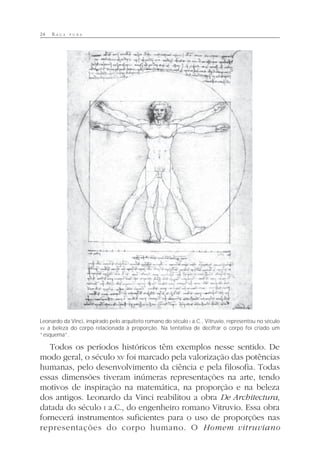 24 R A Ç A P U R A
Todos os períodos históricos têm exemplos nesse sentido. De
modo geral, o século XV foi marcado pela valorização das potências
humanas, pelo desenvolvimento da ciência e pela filosofia. Todas
essas dimensões tiveram inúmeras representações na arte, tendo
motivos de inspiração na matemática, na proporção e na beleza
dos antigos. Leonardo da Vinci reabilitou a obra De Architectura,
datada do século I a.C., do engenheiro romano Vitruvio. Essa obra
fornecerá instrumentos suficientes para o uso de proporções nas
representações do corpo humano. O Homem vitruviano
Leonardo da Vinci, inspirado pelo arquiteto romano do século I a.C., Vitruvio, representou no século
XV a beleza do corpo relacionada à proporção. Na tentativa de decifrar o corpo foi criado um
“esquema”.
 