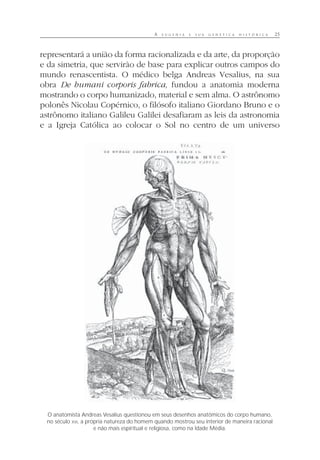 A E U G E N I A E S U A G E N É T I C A H I S T Ó R I C A 25
representará a união da forma racionalizada e da arte, da proporção
e da simetria, que servirão de base para explicar outros campos do
mundo renascentista. O médico belga Andreas Vesalius, na sua
obra De humani corporis fabrica, fundou a anatomia moderna
mostrando o corpo humanizado, material e sem alma. O astrônomo
polonês Nicolau Copérnico, o filósofo italiano Giordano Bruno e o
astrônomo italiano Galileu Galilei desafiaram as leis da astronomia
e a Igreja Católica ao colocar o Sol no centro de um universo
O anatomista Andreas Vesalius questionou em seus desenhos anatômicos do corpo humano,
no século XVI, a própria natureza do homem quando mostrou seu interior de maneira racional
e não mais espiritual e religiosa, como na Idade Média.
 