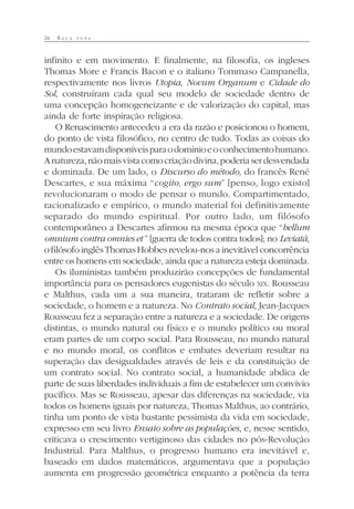 26 R A Ç A P U R A
infinito e em movimento. E finalmente, na filosofia, os ingleses
Thomas More e Francis Bacon e o italiano Tommaso Campanella,
respectivamente nos livros Utopia, Novum Organum e Cidade do
Sol, construíram cada qual seu modelo de sociedade dentro de
uma concepção homogeneizante e de valorização do capital, mas
ainda de forte inspiração religiosa.
O Renascimento antecedeu a era da razão e posicionou o homem,
do ponto de vista filosófico, no centro de tudo. Todas as coisas do
mundoestavamdisponíveisparaodomínioeoconhecimentohumano.
Anatureza,nãomaisvistacomocriaçãodivina,poderiaserdesvendada
e dominada. De um lado, o Discurso do método, do francês René
Descartes, e sua máxima “cogito, ergo sum” [penso, logo existo]
revolucionaram o modo de pensar o mundo. Compartimentado,
racionalizado e empírico, o mundo material foi definitivamente
separado do mundo espiritual. Por outro lado, um filósofo
contemporâneo a Descartes afirmou na mesma época que “bellum
omnium contra omnies et ” [guerra de todos contra todos]; no Leviatã,
o filósofo inglês Thomas Hobbes revelou-nos a inevitável concorrência
entre os homens em sociedade, ainda que a natureza esteja dominada.
Os iluministas também produzirão concepções de fundamental
importância para os pensadores eugenistas do século XIX. Rousseau
e Malthus, cada um a sua maneira, trataram de refletir sobre a
sociedade, o homem e a natureza. No Contrato social, Jean-Jacques
Rousseau fez a separação entre a natureza e a sociedade. De origens
distintas, o mundo natural ou físico e o mundo político ou moral
eram partes de um corpo social. Para Rousseau, no mundo natural
e no mundo moral, os conflitos e embates deveriam resultar na
superação das desigualdades através de leis e da constituição de
um contrato social. No contrato social, a humanidade abdica de
parte de suas liberdades individuais a fim de estabelecer um convívio
pacífico. Mas se Rousseau, apesar das diferenças na sociedade, via
todos os homens iguais por natureza, Thomas Malthus, ao contrário,
tinha um ponto de vista bastante pessimista da vida em sociedade,
expresso em seu livro Ensaio sobre as populações, e, nesse sentido,
criticava o crescimento vertiginoso das cidades no pós-Revolução
Industrial. Para Malthus, o progresso humano era inevitável e,
baseado em dados matemáticos, argumentava que a população
aumenta em progressão geométrica enquanto a potência da terra
 