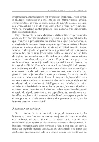 A E U G E N I A E S U A G E N É T I C A H I S T Ó R I C A 27
em produzir alimentos cresce em progressão aritmética. Dessa forma,
o mundo orgânico e equilibrado da humanidade estava
comprometido, já que, diferentemente do mundo animal, em que
a seleção natural e a lei do mais forte sobre o mais fraco funciona-
vam, na sociedade contemporânea esse aspecto fora substituído
pelo assistencialismo.
Esse retrospecto de parte da história da filosofia e do pensamento
ocidental tem por objetivo dar uma ligeira idéia geral do palimpsesto
que compôs o pensamento do século XIX e que proporcionou a
emergência da eugenia. Longe de querer aprofundar cada um desses
pensadores, o importante é ter em vista que, historicamente, houve
sempre o desejo de se proclamar a superioridade de um grupo
sobre outro, ou de uma teoria sobre outra, ou mesmo de um tipo
de regime político sobre outro. Os melhores, os eleitos, os superiores
sempre foram desejados pelo poder. E pertencer ao grupo dos
melhores sempre foi o objetivo de muitos, em detrimento dos menos
favorecidos. Michel Foucault, em seu livro Microfísica do poder,1
nos ensinou que todos, na época contemporânea, temos estratégias
e recursos na vida cotidiana para dominar uns, mas também para
permitir que sejamos dominados por outros, às vezes simul-
taneamente. Mas a novidade do século XIX em relação a todas essas
sobreposições teóricas seculares e todas essas temporalidades foi
o advento do conhecimento biológico e sua influência na vida
social com a finalidade de controlar as populações, entendendo-as
como espécie, o que Foucault chamou de biopoder. Esse biopoder
emergiu do rápido crescimento do capitalismo no século XIX e sua
incidência sobre a vida sujeitará e docilizará os corpos a partir de
então, potencializando com sutilezas disciplinares as relações do
homem com seu meio social.
A GENÉTICA DA GENÉTICA
Se a natureza havia se tornado campo de conhecimento do
homem, e o seu funcionamento um conjunto de regras e teorias,
com o biopoder era o momento de serem criadas as técnicas
necessárias para ajustar as dissonâncias sociais e disciplinares. A
biologia protagonizará esse período e terá a sua era de ouro a
partir da segunda metade do século XIX, explicando boa parte dos
problemas apresentados pelo seu tempo, sejam eles científicos ou
 