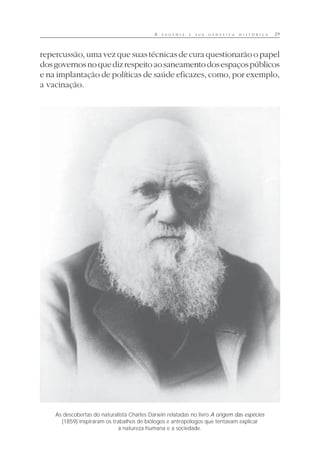 A E U G E N I A E S U A G E N É T I C A H I S T Ó R I C A 29
repercussão, uma vez que suas técnicas de cura questionarão o papel
dosgovernosnoquedizrespeitoaosaneamentodosespaçospúblicos
e na implantação de políticas de saúde eficazes, como, por exemplo,
a vacinação.
As descobertas do naturalista Charles Darwin relatadas no livro A origem das espécies
(1859) inspiraram os trabalhos de biólogos e antropólogos que tentavam explicar
a natureza humana e a sociedade.
 