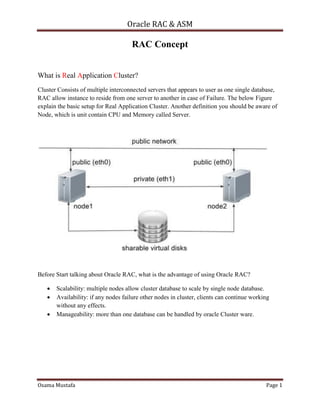 Oracle RAC & ASM
Osama Mustafa Page 1
RAC Concept
What is Real Application Cluster?
Cluster Consists of multiple interconnected servers that appears to user as one single database,
RAC allow instance to reside from one server to another in case of Failure. The below Figure
explain the basic setup for Real Application Cluster. Another definition you should be aware of
Node, which is unit contain CPU and Memory called Server.
Before Start talking about Oracle RAC, what is the advantage of using Oracle RAC?
 Scalability: multiple nodes allow cluster database to scale by single node database.
 Availability: if any nodes failure other nodes in cluster, clients can continue working
without any effects.
 Manageability: more than one database can be handled by oracle Cluster ware.
 