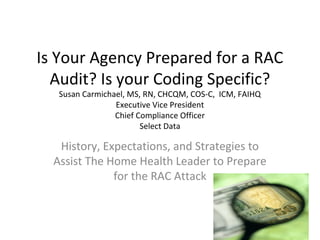 Is Your Agency Prepared for a RAC
Audit? Is your Coding Specific?
Susan Carmichael, MS, RN, CHCQM, COS-C, ICM, FAIHQ
Executive Vice President
Chief Compliance Officer
Select Data
History, Expectations, and Strategies to
Assist The Home Health Leader to Prepare
for the RAC Attack
 