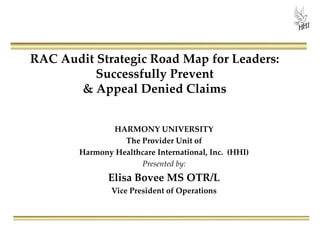 RAC Audit Strategic Road Map for Leaders:
Successfully Prevent
& Appeal Denied Claims
HARMONY UNIVERSITY
The Provider Unit of
Harmony Healthcare International, Inc. (HHI)
Presented by:
Elisa Bovee MS OTR/L
Vice President of Operations
 