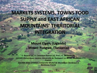 MARKETS SYSTEMS, TOWNS FOOD
  SUPPLY and EAST AFRICAN
  MOUNTAINS’ TERRITORIAL
        INTEGRATION
               Mount Elgon, (Uganda)
              Mount Rungwe, (Tanzania)

        S. Racaud (a), A. Cazenave-Piarrot (a), Prof. J-C. Bruneau (b),
 (a)UMR Dynamiques rurales, Université de Toulouse2-Le Mirail, Toulouse,
                                  France;
    (b)UMR ADES-DYMSET, Université Michel de Montaigne Bordeaux 3,
                              Bordeaux France
 