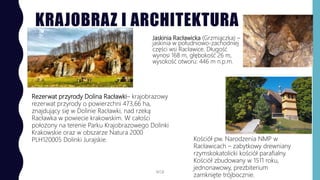 KRAJOBRAZ I ARCHITEKTURA
Jaskinia Racławicka (Grzmiączka) –
jaskinia w południowo-zachodniej
części wsi Racławice. Długość
wynosi 168 m, głębokość 26 m,
wysokość otworu: 446 m n.p.m.
WSB
Rezerwat przyrody Dolina Racławki– krajobrazowy
rezerwat przyrody o powierzchni 473,66 ha,
znajdujący się w Dolinie Racławki, nad rzeką
Racławka w powiecie krakowskim. W całości
położony na terenie Parku Krajobrazowego Dolinki
Krakowskie oraz w obszarze Natura 2000
PLH120005 Dolinki Jurajskie. Kościół pw. Narodzenia NMP w
Racławicach – zabytkowy drewniany
rzymskokatolicki kościół parafialny.
Kościół zbudowany w 1511 roku,
jednonawowy, prezbiterium
zamknięte trójbocznie.
 