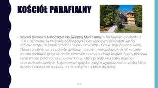 KOŚCIÓŁ PARAFIALNY
• Kościół parafialny Narodzenia Najświętszej Marii Panny w Racławicach pochodzi z
1511 r. Uznawany za świątynię późnogotycką bez większych zmian dotrwał do
czasów. Jedynie w czasie remontu na przełomie XVII i XVIII w. dobudowano wieżę.
Nawa i prezbiterium są pokryte gontowym dachem wielopołaciowym. W kościele
można podziwiać gotyckie detale ciesielskie z czasu budowy świątyni. Ściany pokrywa
renesansowa polichromia z połowy XVII w., która przedstawia sceny pasyjne i
oraz wizerunki świętych. Najcenniejsze gotyckie zabytki wyposażenia to rzeźba Matki
Boskiej z Dzieciątkiem z pocz. XV w., krucyfiks na belce tęczowej.
WSB
 
