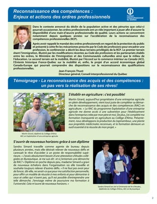 Reconnaissance des compétences :
Enjeux et actions des ordres professionnels                                                                      Conseil
                                                                                                                 interprofessionnel
                                                                                                                 du Québec


                    Dans le contexte annoncé du déclin de la population active et des pénuries que celui-ci
                    pourrait occasionner, les ordres professionnels ont un rôle important à jouer afin d’assurer la
                    disponibilité d’une main-d’œuvre professionnelle de qualité. Leurs actions se concentrent
                    notamment depuis quelques années sur l’accélération de la reconnaissance des
                    compétences professionnelles (RCP).
                 Après avoir rappelé le mandat des ordres professionnels en regard de la protection du public
                 et présenté à cette fin les mécanismes prescrits par le Code des professions pour encadrer une
                 profession, le conférencier a décrit les deux terrains privilégiés de la RCP. Le premier terrain
étant l’immigration, illustré par les modifications récentes au Code des professions et les partenariats établis
entre les ordres, le Ministère de l’Immigration et des Communautés culturelles ainsi que le milieu de
l’éducation. Le second terrain est la mobilité, illustré par l’Accord sur le commerce intérieur au Canada (ACI),
l’Entente historique France-Québec sur la mobilité et, enfin, le projet d’un accord économique global
Canada-Europe qui pourrait comprendre des dispositions sur la reconnaissance des qualifications
professionnelles.
                                        Jean-François Thuot
                                        Directeur général, Conseil interprofessionnel du Québec

Témoignage - La reconnaissance des acquis et des compétences :
             un pas vers la réalisation de ses rêves!

                                                     S'établir en agriculture : c'est possible!
                                                     Martin Girard, aujourd'hui propriétaire d'une entreprise agricole
                                                     en plein développement, vient tout juste de compléter sa démar-
                                                     che de reconnaissance des acquis et des compétences (RAC) en
                                                     agriculture. « La RAC du programme Exploitation d’une entreprise
                                                     agricole me donne accès à une subvention pour l'établissement
                                                     dans l'entreprise créée par mon père et moi. De plus, j'ai complété ma
                                                     formation manquante en agriculture au Collège d'Alma. Présente-
                                                     ment, nous développons la production du topinambour, une plante
                                                     aux propriétés médicinales reconnues, et la formation demeure un
                                                     outil essentiel à la réussite de mon projet. »

       Mar n Girard, diplômé du Collège d'Alma
      AEC en Exploita on d’une entreprise agricole

S’ouvrir de nouveaux horizons grâce à son diplôme
Sandra Simard travaille comme agente de bureau depuis
plusieurs années, mais elle désirait relever de nouveaux défis et
caressait le rêve d'accéder à un poste de responsabilité supé-
rieure. « J’avais absolument besoin d’une attestation d'études collé-
giales en Bureautique. Je me suis dit : et si j'entamais une démarche
de RAC? » Diplôme en poche depuis peu, madame Simard a gravi
de nouveaux échelons dans l'organisation où elle travaille et
souhaite toujours relever d'autres défis. « Il ne faut pas avoir peur
de foncer, dit-elle, ne serait-ce que pour ma satisfaction personnelle,
pour offrir un modèle de réussite à mes enfants et pour démontrer à
ceux et celles qui n'osent pas, qu'il est possible d'entreprendre une
telle démarche. J'envisage même de poursuivre ma formation à
l'université. Cela m’ouvre de nouveaux horizons. »
                                                                                Sandra Simard lors de la Cérémonie de ﬁn d'études,
                                                                                 diplômée du Collège d'Alma, AEC en Bureau que



                                                                                                                                      2
 