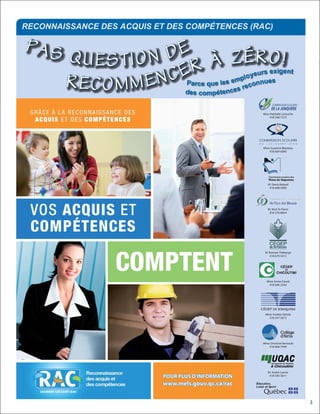RECONNAISSANCE DES ACQUIS ET DES COMPÉTENCES (RAC)

PAS                               DE
                   QUESTION                      À Z É Rs Oig!ent
                                    E R es employeunrueesx
                   R E C O M M E N C dPeasrcceomupeétlences recon
                                               q



                                                          Mme Nathalie Larouche
                                                             418 548-7373




                                                          Mme Suzanne Bilodeau
                                                             418 669-6040




                                                             M. Denis Bédard
                                                              418 698-5000




                                                             M. Nick St-Pierre
                                                              418 276-8654




                                                           M. Romain Théberge
                                                              418 679-5412




                                                            Mme Annie Girard
                                                             418 696-2243




                                                           Mme Andrée Delisle
                                                             418 547-3672




                                                          Mme Christine Verreault
                                                             418 668-7949




                                                             M. André Carrier
                                                              418 545-5011




   SAGUENAY-LAC-SAINT-JEAN


                                                                                    3
 
