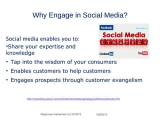 Why Engage in Social Media?


Social media enables you to:
•Share your expertise and
knowledge
• Tap into the wisdom of your consumers
• Enables customers to help customers
• Engages prospects through customer evangelism


       http://marketing.about.com/od/internetmarketingstrategy/a/b2bsocialmedia.htm




                  Response Interactive LLC © 2013              04/02/13
 