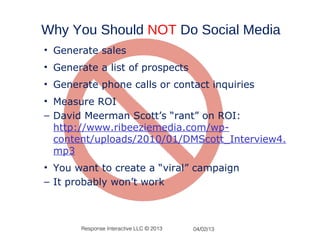 Why You Should NOT Do Social Media
• Generate sales
• Generate a list of prospects
• Generate phone calls or contact inquiries
• Measure ROI
– David Meerman Scott’s “rant” on ROI:
  http://www.ribeeziemedia.com/wp-
  content/uploads/2010/01/DMScott_Interview4.
  mp3
• You want to create a “viral” campaign
– It probably won’t work



       Response Interactive LLC © 2013   04/02/13
 
