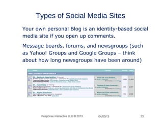 Types of Social Media Sites
Your own personal Blog is an identity-based social
media site if you open up comments.
Message boards, forums, and newsgroups (such
as Yahoo! Groups and Google Groups – think
about how long newsgroups have been around)




       Response Interactive LLC © 2013   04/02/13   23
 
