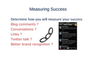 Measuring Success

Determine how you will measure your success
Blog comments ?
Conversations ?
Links ?
Twitter talk ?
Better brand recognition ?
 