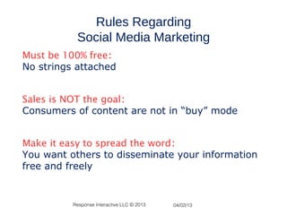 Rules Regarding
           Social Media Marketing
Must be 100% free:
No strings attached


Sales is NOT the goal:
Consumers of content are not in “buy” mode


Make it easy to spread the word:
You want others to disseminate your information
free and freely


          Response Interactive LLC © 2013   04/02/13
 
