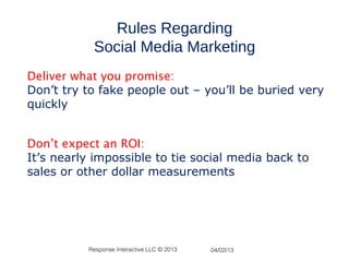 Rules Regarding
           Social Media Marketing
Deliver what you promise:
Don’t try to fake people out – you’ll be buried very
quickly


Don’t expect an ROI:
It’s nearly impossible to tie social media back to
sales or other dollar measurements




          Response Interactive LLC © 2013   04/02/13
 