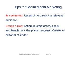 Tips for Social Media Marketing

Be committed: Research and solicit a relevant
audience.

Design a plan: Schedule start dates, goals
and benchmark the plan’s progress. Create an
editorial calendar.




            Response Interactive LLC © 2013   04/02/13
 