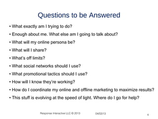 Questions to be Answered
• What exactly am I trying to do?
• Enough about me. What else am I going to talk about?
• What will my online persona be?
• What will I share?
• What’s off limits?
• What social networks should I use?
• What promotional tactics should I use?
• How will I know they’re working?
• How do I coordinate my online and offline marketing to maximize results?
• This stuff is evolving at the speed of light. Where do I go for help?


                 Response Interactive LLC © 2013   04/02/13               4
 