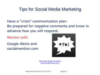 Tips for Social Media Marketing

Have a “crisis” communication plan:
Be prepared for negative comments and know in
advance how you will respond.
Monitor with:
Google Alerts and
socialmention.com


                           http://www.google.com/alerts
                             http://socialmention.com/




           Response Interactive LLC © 2013            04/02/13
 